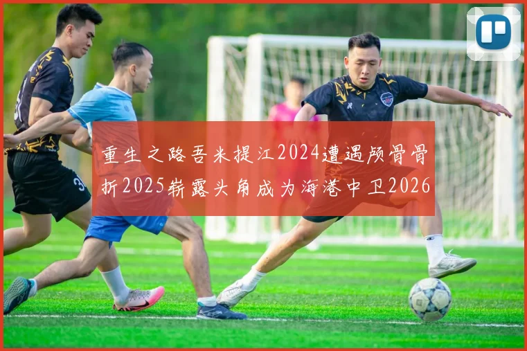 重生之路吾米提江2024遭遇颅骨骨折2025崭露头角成为海港中卫2026冲击U23冠军