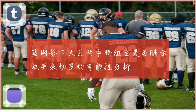 篮网签下大瓦两中锋组合是否暗示放弃米切罗的可能性分析
