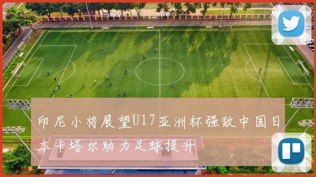 印尼小将展望U17亚洲杯强敌中国日本卡塔尔助力足球提升