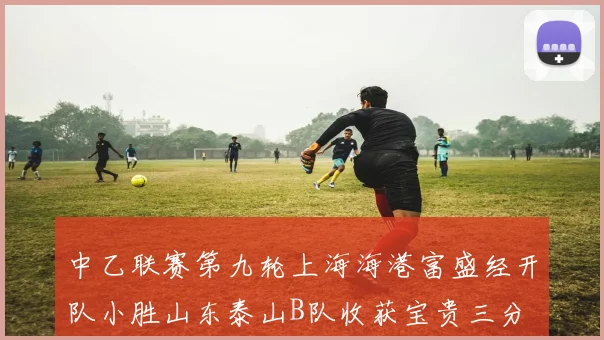 中乙联赛第九轮上海海港富盛经开队小胜山东泰山B队收获宝贵三分