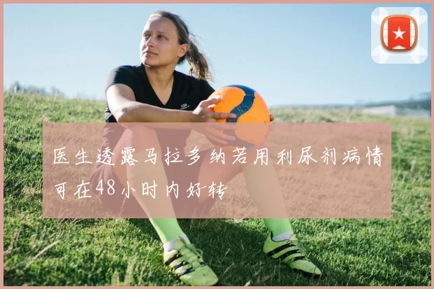医生透露马拉多纳若用利尿剂病情可在48小时内好转