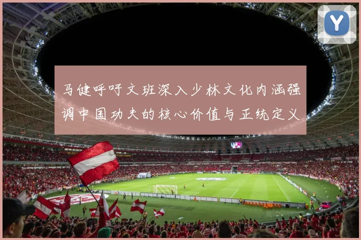 马健呼吁文班深入少林文化内涵强调中国功夫的核心价值与正统定义