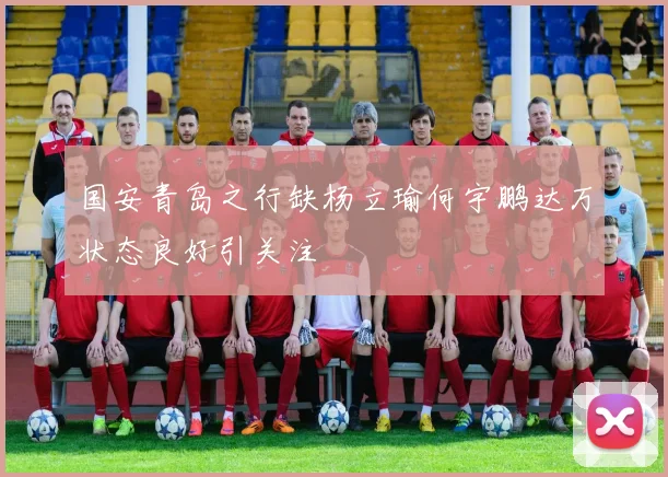国安青岛之行缺杨立瑜何宇鹏达万状态良好引关注