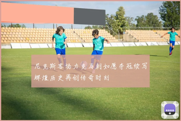 尼克斯客场力克马刺如愿夺冠续写辉煌历史再创传奇时刻