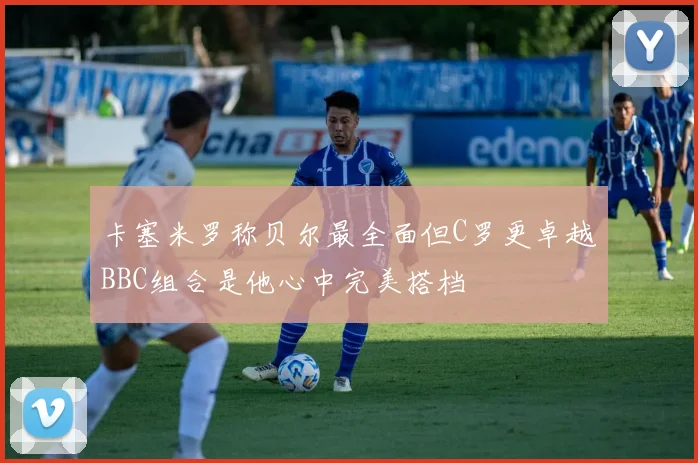 卡塞米罗称贝尔最全面但C罗更卓越BBC组合是他心中完美搭档