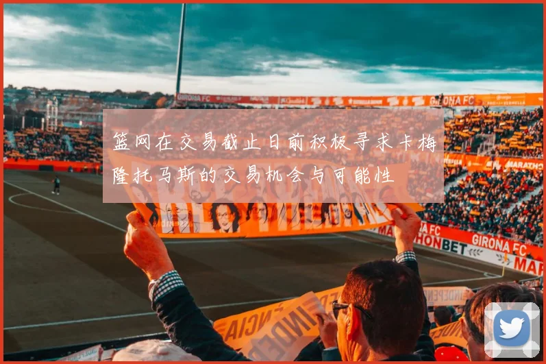 篮网在交易截止日前积极寻求卡梅隆托马斯的交易机会与可能性