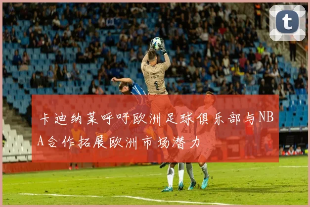 卡迪纳莱呼吁欧洲足球俱乐部与NBA合作拓展欧洲市场潜力