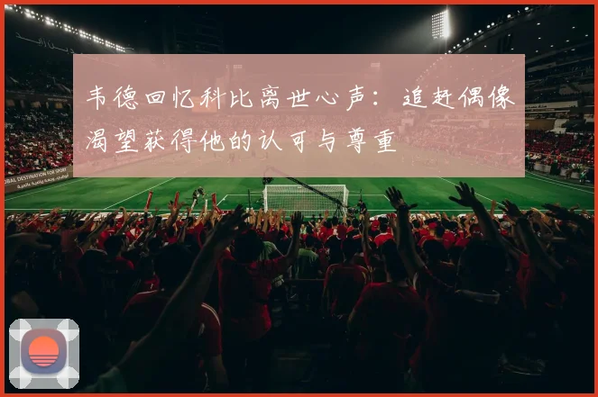 韦德回忆科比离世心声：追赶偶像渴望获得他的认可与尊重