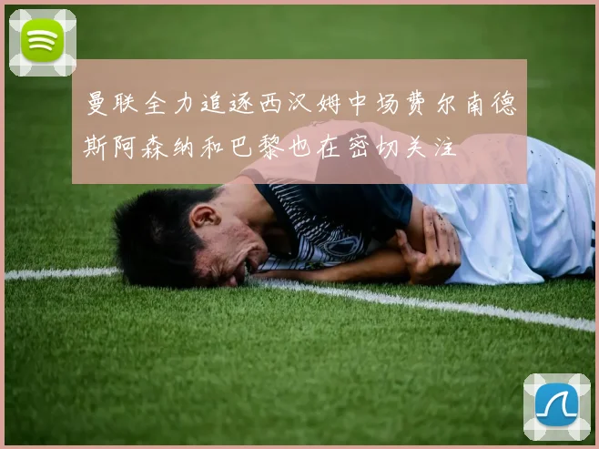 曼联全力追逐西汉姆中场费尔南德斯阿森纳和巴黎也在密切关注