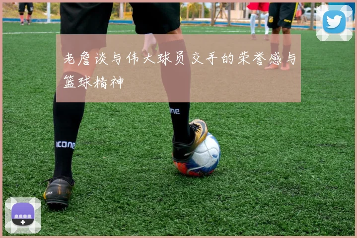 老詹谈与伟大球员交手的荣誉感与篮球精神
