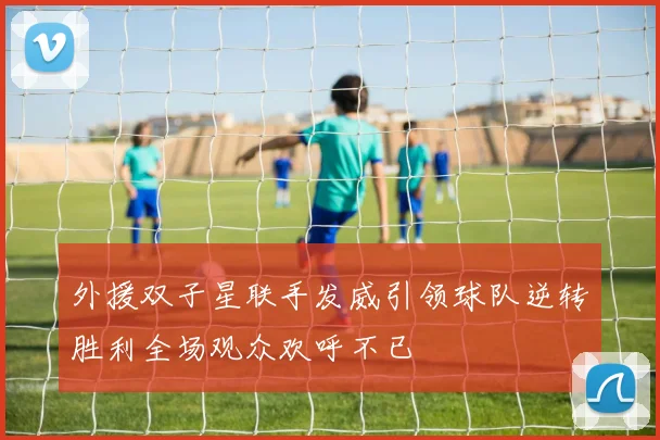 外援双子星联手发威引领球队逆转胜利全场观众欢呼不已