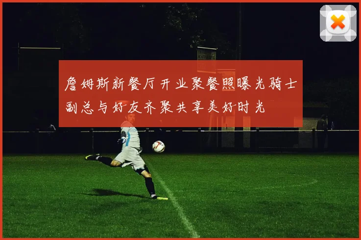 詹姆斯新餐厅开业聚餐照曝光骑士副总与好友齐聚共享美好时光