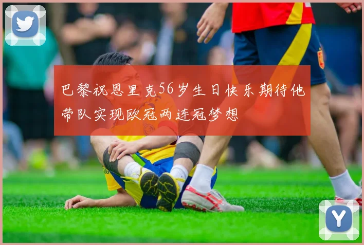 巴黎祝恩里克56岁生日快乐期待他带队实现欧冠两连冠梦想