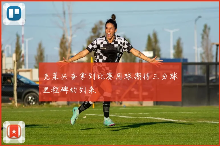 克莱兴奋拿到比赛用球期待三分球里程碑的到来